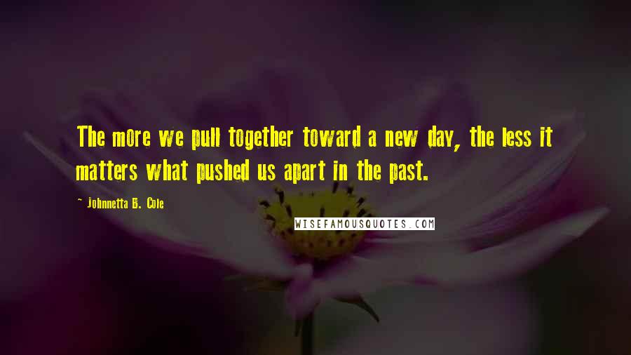 Johnnetta B. Cole Quotes: The more we pull together toward a new day, the less it matters what pushed us apart in the past.