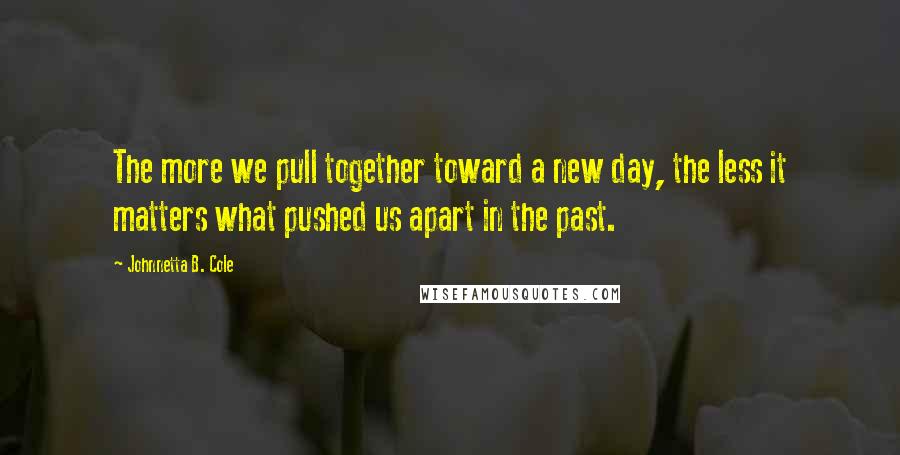 Johnnetta B. Cole Quotes: The more we pull together toward a new day, the less it matters what pushed us apart in the past.