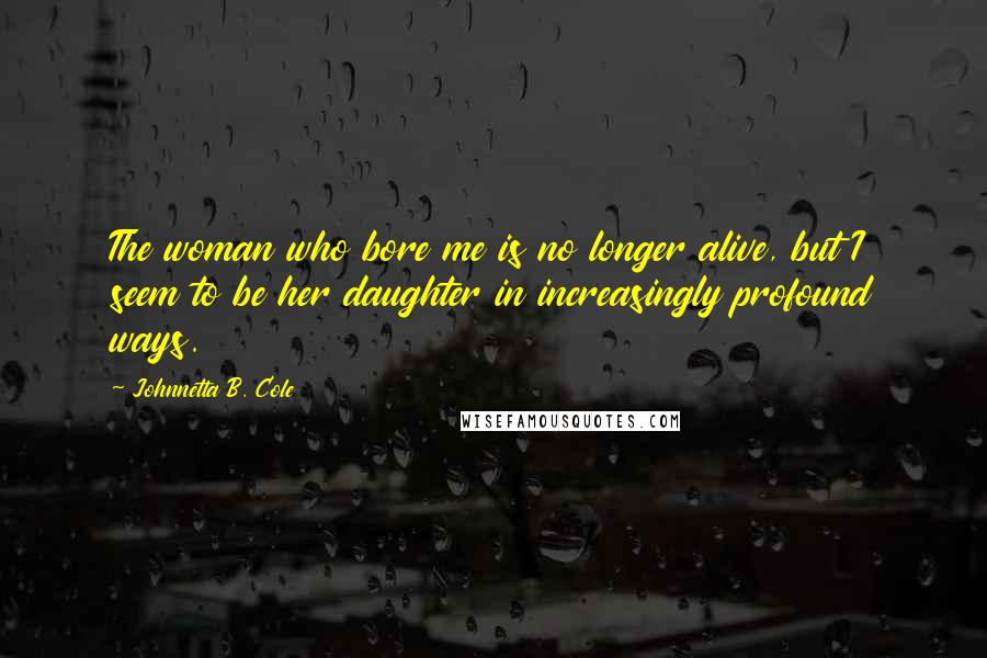 Johnnetta B. Cole Quotes: The woman who bore me is no longer alive, but I seem to be her daughter in increasingly profound ways.