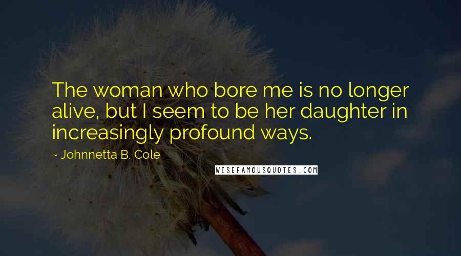 Johnnetta B. Cole Quotes: The woman who bore me is no longer alive, but I seem to be her daughter in increasingly profound ways.