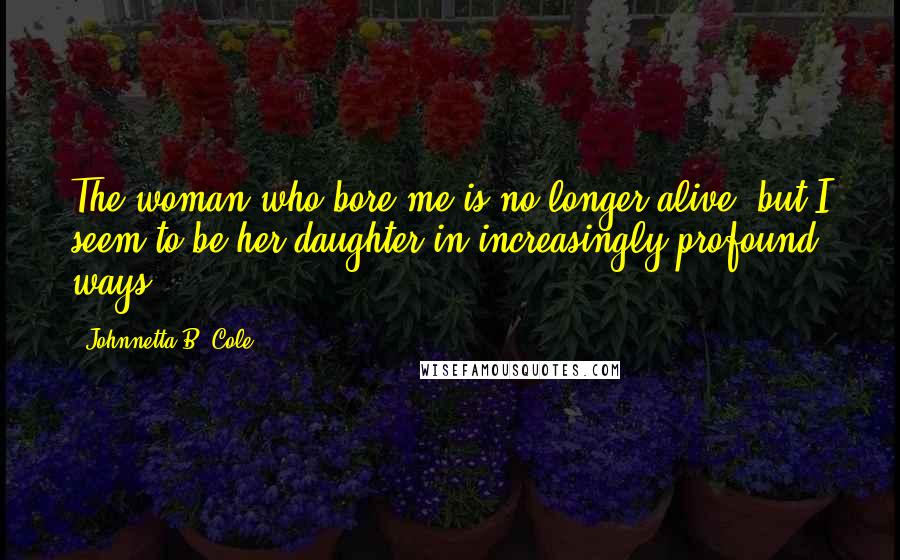 Johnnetta B. Cole Quotes: The woman who bore me is no longer alive, but I seem to be her daughter in increasingly profound ways.