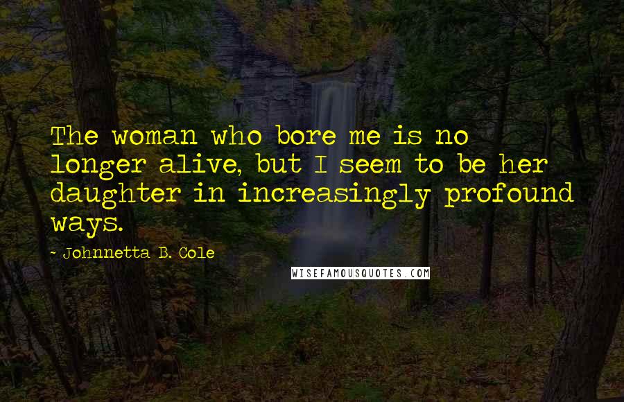 Johnnetta B. Cole Quotes: The woman who bore me is no longer alive, but I seem to be her daughter in increasingly profound ways.