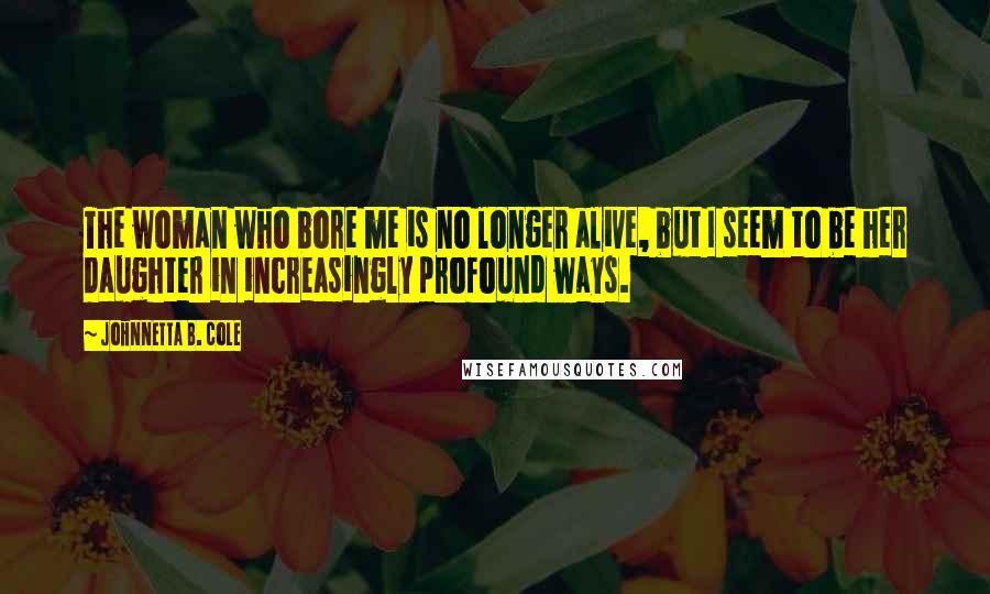 Johnnetta B. Cole Quotes: The woman who bore me is no longer alive, but I seem to be her daughter in increasingly profound ways.