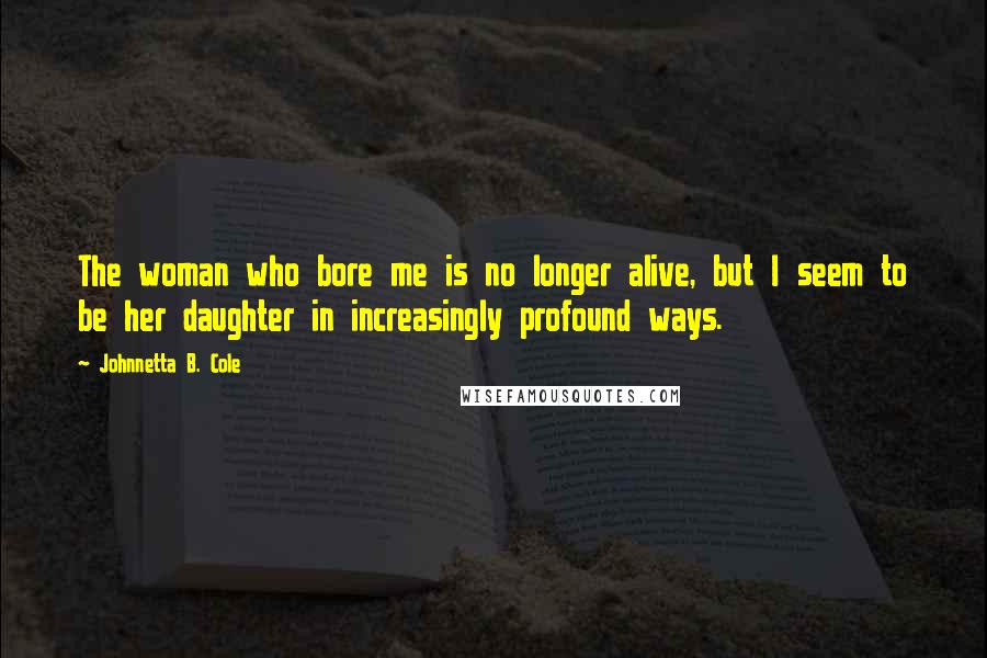 Johnnetta B. Cole Quotes: The woman who bore me is no longer alive, but I seem to be her daughter in increasingly profound ways.