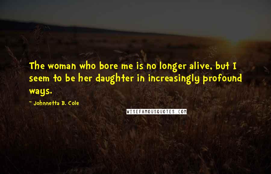 Johnnetta B. Cole Quotes: The woman who bore me is no longer alive, but I seem to be her daughter in increasingly profound ways.