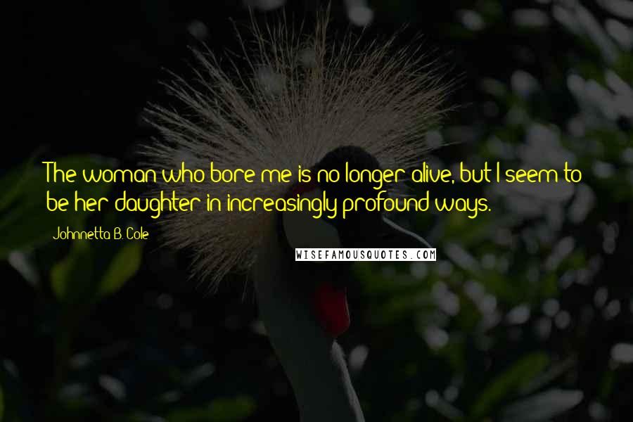 Johnnetta B. Cole Quotes: The woman who bore me is no longer alive, but I seem to be her daughter in increasingly profound ways.