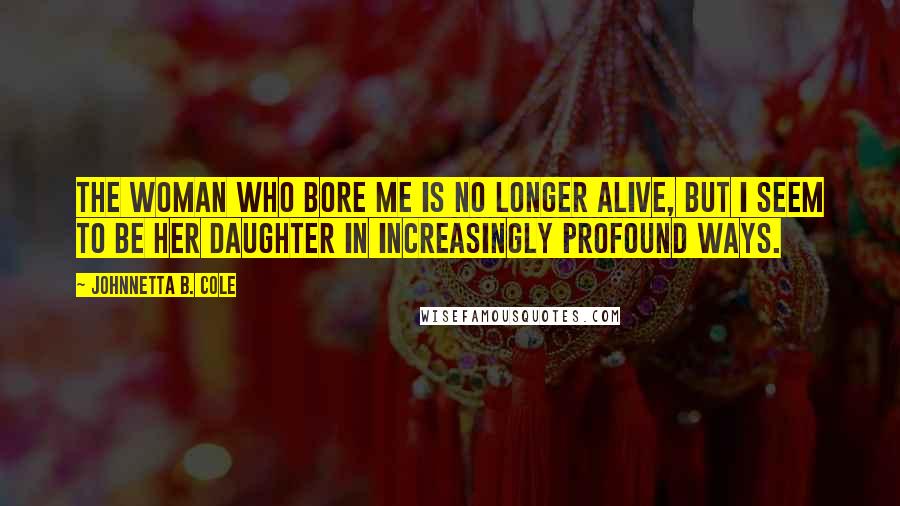 Johnnetta B. Cole Quotes: The woman who bore me is no longer alive, but I seem to be her daughter in increasingly profound ways.
