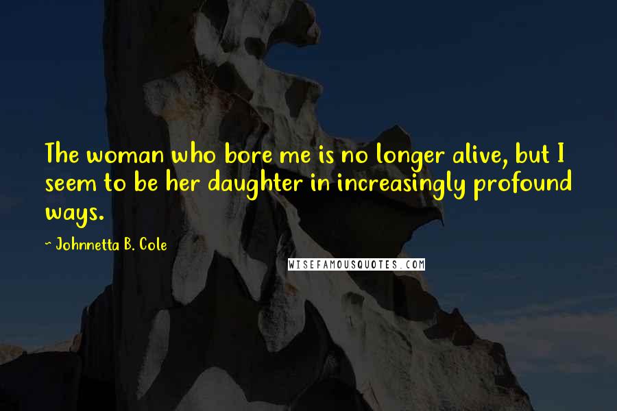 Johnnetta B. Cole Quotes: The woman who bore me is no longer alive, but I seem to be her daughter in increasingly profound ways.