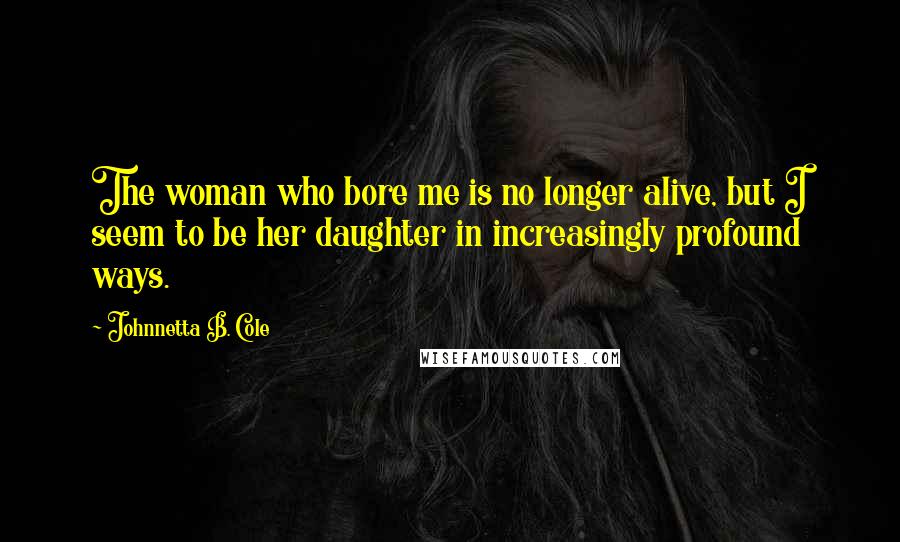 Johnnetta B. Cole Quotes: The woman who bore me is no longer alive, but I seem to be her daughter in increasingly profound ways.