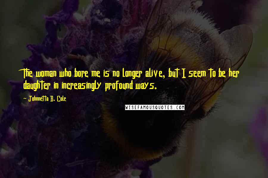 Johnnetta B. Cole Quotes: The woman who bore me is no longer alive, but I seem to be her daughter in increasingly profound ways.