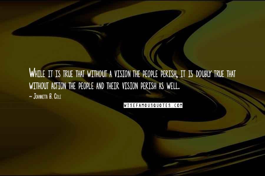 Johnnetta B. Cole Quotes: While it is true that without a vision the people perish, it is doubly true that without action the people and their vision perish as well.