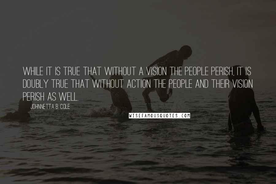 Johnnetta B. Cole Quotes: While it is true that without a vision the people perish, it is doubly true that without action the people and their vision perish as well.