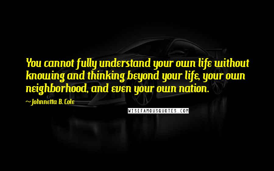 Johnnetta B. Cole Quotes: You cannot fully understand your own life without knowing and thinking beyond your life, your own neighborhood, and even your own nation.