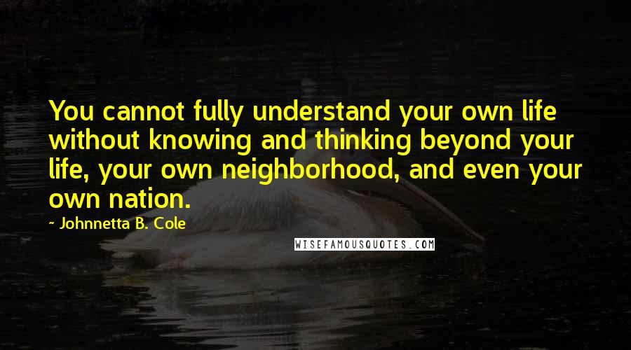 Johnnetta B. Cole Quotes: You cannot fully understand your own life without knowing and thinking beyond your life, your own neighborhood, and even your own nation.