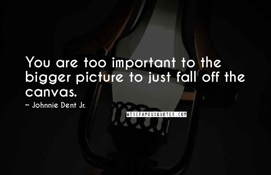 Johnnie Dent Jr. Quotes: You are too important to the bigger picture to just fall off the canvas.