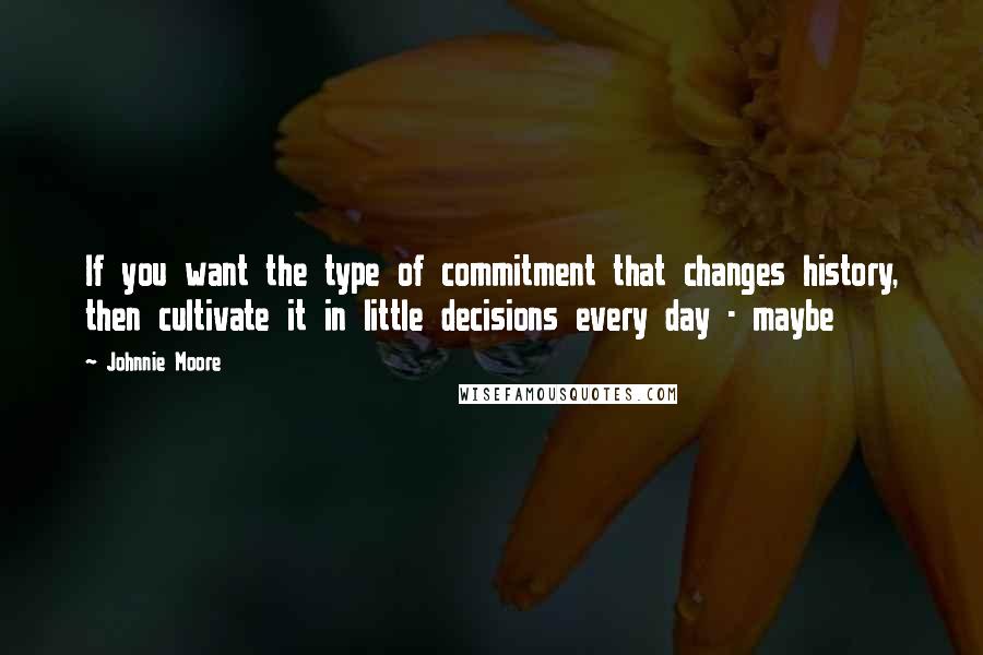 Johnnie Moore Quotes: If you want the type of commitment that changes history, then cultivate it in little decisions every day - maybe