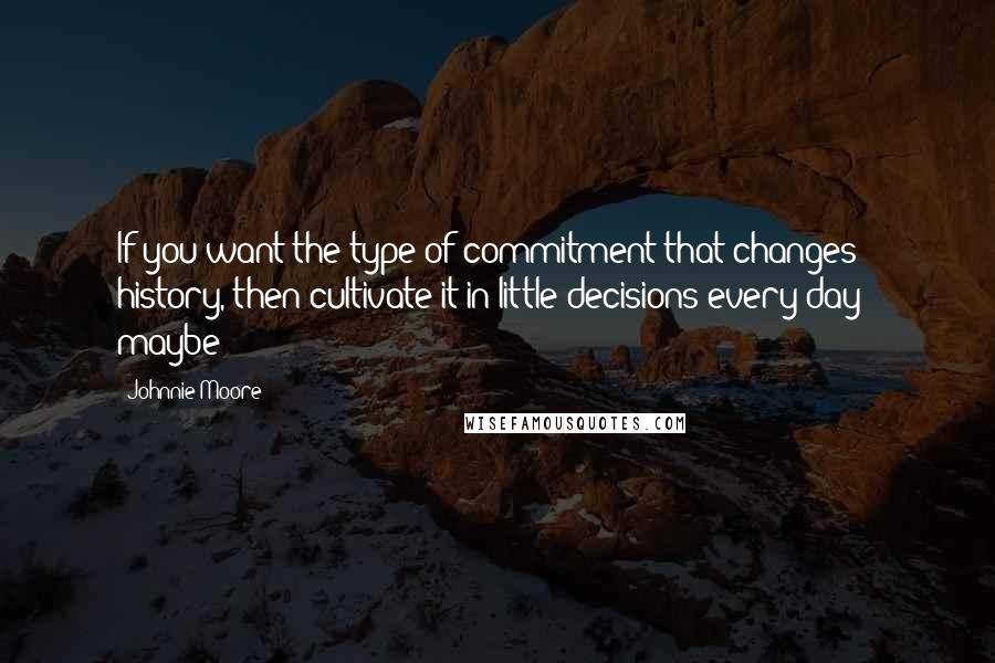 Johnnie Moore Quotes: If you want the type of commitment that changes history, then cultivate it in little decisions every day - maybe