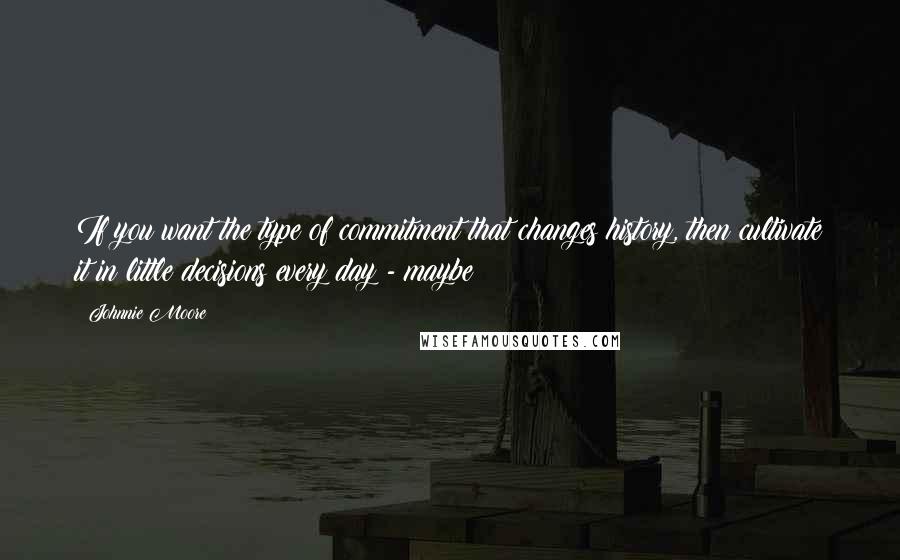 Johnnie Moore Quotes: If you want the type of commitment that changes history, then cultivate it in little decisions every day - maybe