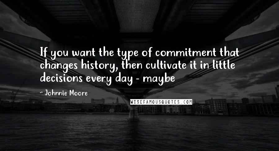 Johnnie Moore Quotes: If you want the type of commitment that changes history, then cultivate it in little decisions every day - maybe