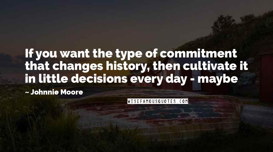 Johnnie Moore Quotes: If you want the type of commitment that changes history, then cultivate it in little decisions every day - maybe