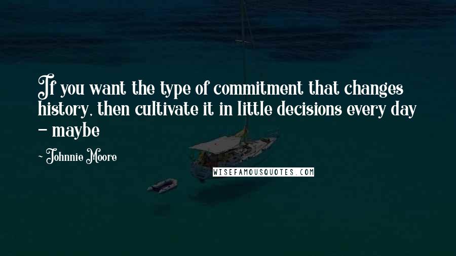 Johnnie Moore Quotes: If you want the type of commitment that changes history, then cultivate it in little decisions every day - maybe