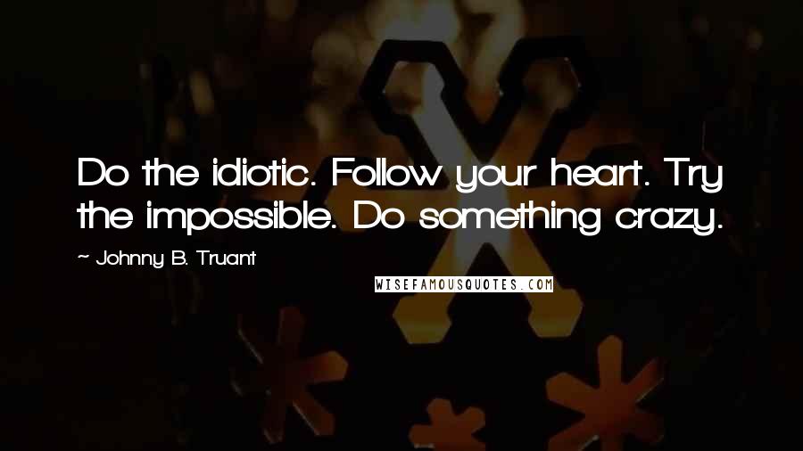 Johnny B. Truant Quotes: Do the idiotic. Follow your heart. Try the impossible. Do something crazy.