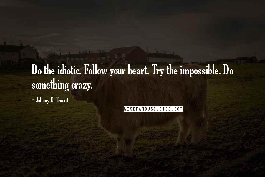 Johnny B. Truant Quotes: Do the idiotic. Follow your heart. Try the impossible. Do something crazy.