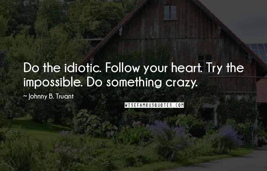 Johnny B. Truant Quotes: Do the idiotic. Follow your heart. Try the impossible. Do something crazy.
