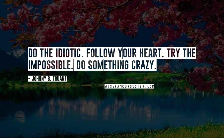 Johnny B. Truant Quotes: Do the idiotic. Follow your heart. Try the impossible. Do something crazy.