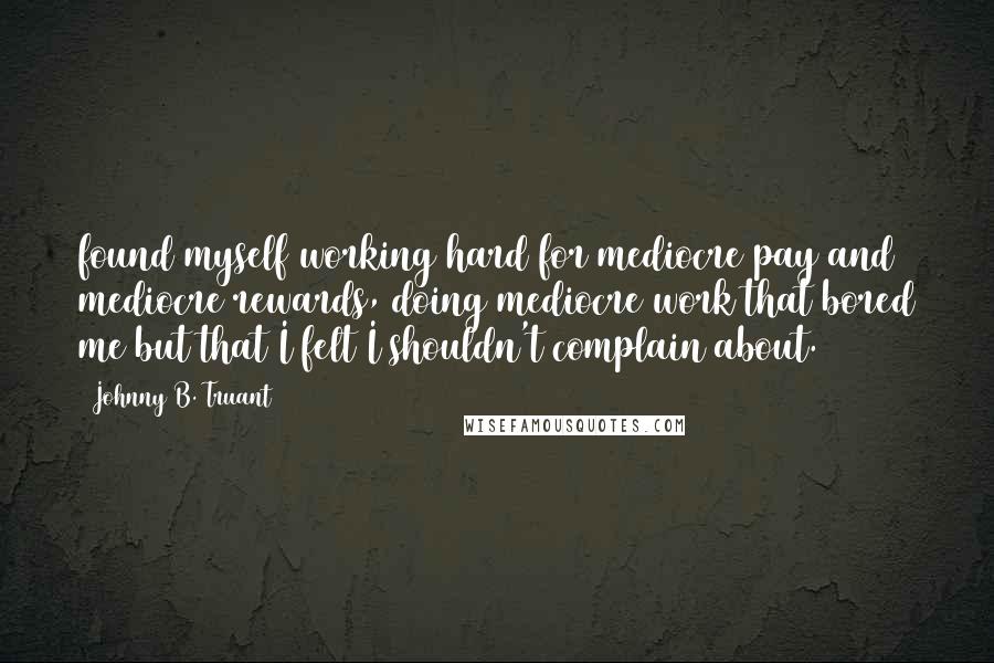 Johnny B. Truant Quotes: found myself working hard for mediocre pay and mediocre rewards, doing mediocre work that bored me but that I felt I shouldn't complain about.