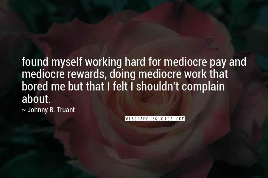 Johnny B. Truant Quotes: found myself working hard for mediocre pay and mediocre rewards, doing mediocre work that bored me but that I felt I shouldn't complain about.