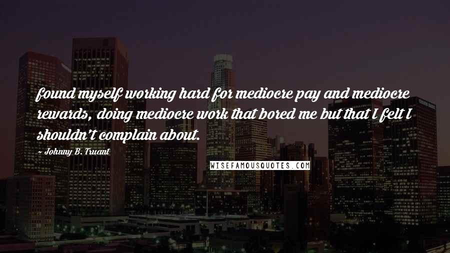 Johnny B. Truant Quotes: found myself working hard for mediocre pay and mediocre rewards, doing mediocre work that bored me but that I felt I shouldn't complain about.