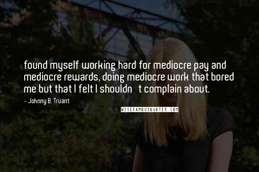 Johnny B. Truant Quotes: found myself working hard for mediocre pay and mediocre rewards, doing mediocre work that bored me but that I felt I shouldn't complain about.