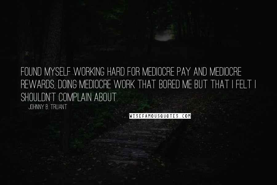 Johnny B. Truant Quotes: found myself working hard for mediocre pay and mediocre rewards, doing mediocre work that bored me but that I felt I shouldn't complain about.