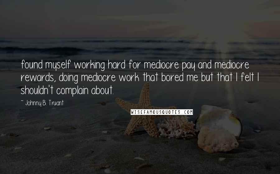 Johnny B. Truant Quotes: found myself working hard for mediocre pay and mediocre rewards, doing mediocre work that bored me but that I felt I shouldn't complain about.