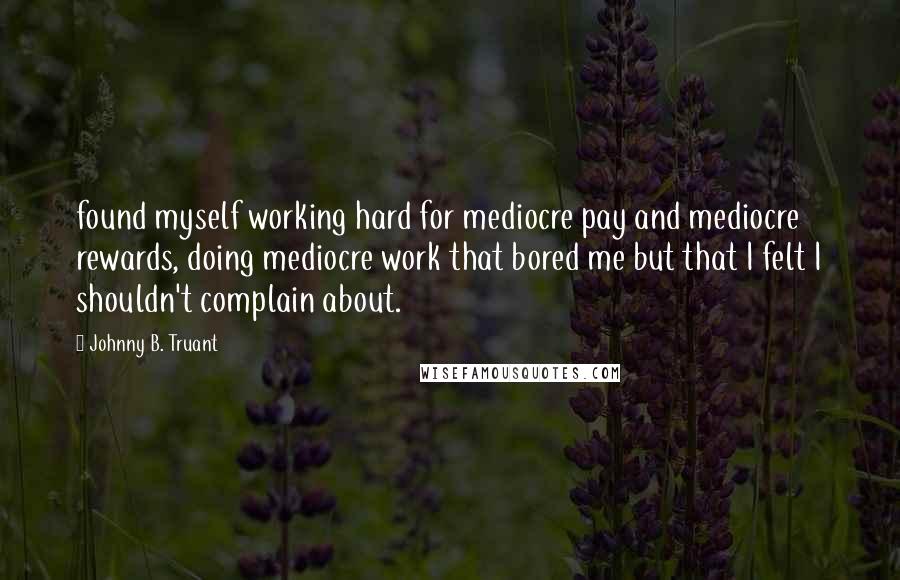 Johnny B. Truant Quotes: found myself working hard for mediocre pay and mediocre rewards, doing mediocre work that bored me but that I felt I shouldn't complain about.