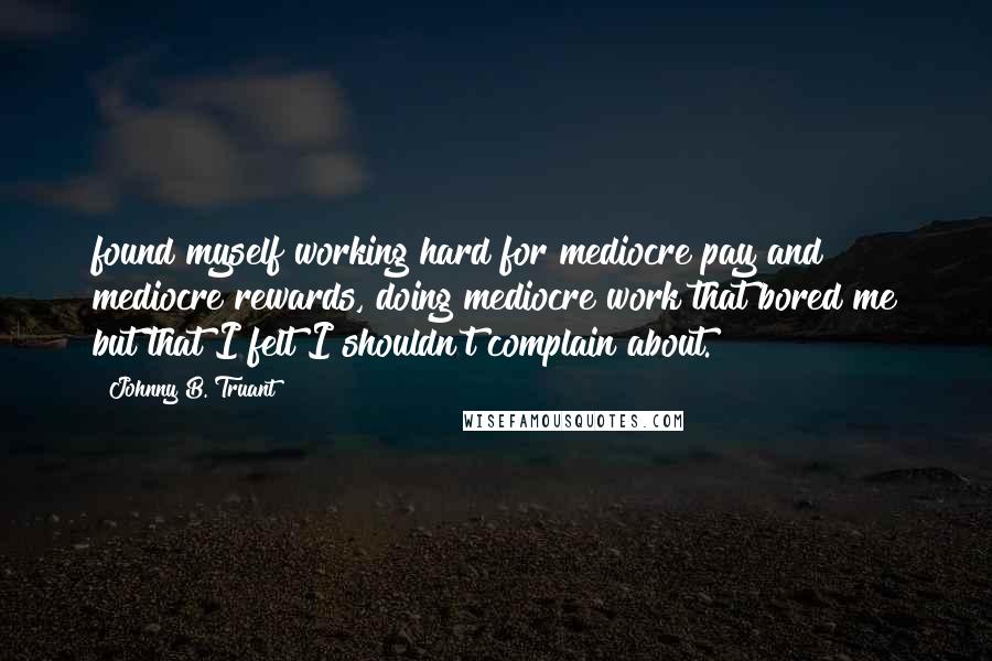 Johnny B. Truant Quotes: found myself working hard for mediocre pay and mediocre rewards, doing mediocre work that bored me but that I felt I shouldn't complain about.