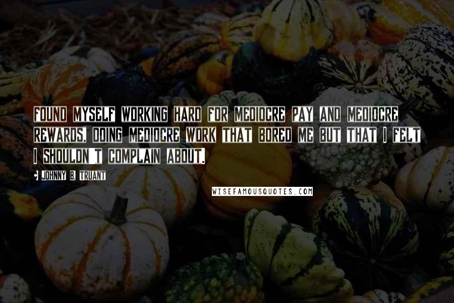 Johnny B. Truant Quotes: found myself working hard for mediocre pay and mediocre rewards, doing mediocre work that bored me but that I felt I shouldn't complain about.