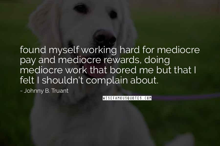 Johnny B. Truant Quotes: found myself working hard for mediocre pay and mediocre rewards, doing mediocre work that bored me but that I felt I shouldn't complain about.