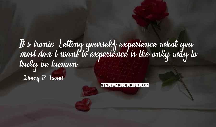 Johnny B. Truant Quotes: It's ironic. Letting yourself experience what you most don't want to experience is the only way to truly be human. ***