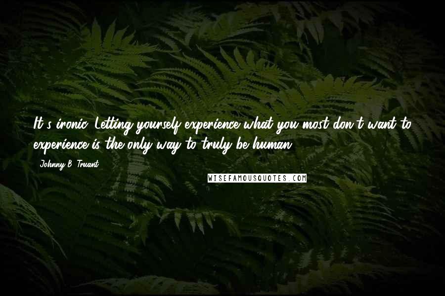 Johnny B. Truant Quotes: It's ironic. Letting yourself experience what you most don't want to experience is the only way to truly be human. ***