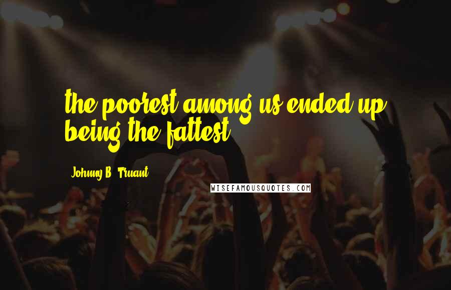 Johnny B. Truant Quotes: the poorest among us ended up being the fattest.