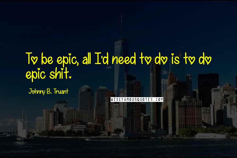 Johnny B. Truant Quotes: To be epic, all I'd need to do is to do epic shit.