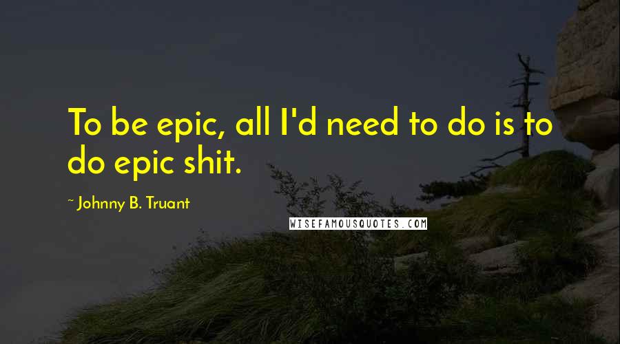 Johnny B. Truant Quotes: To be epic, all I'd need to do is to do epic shit.