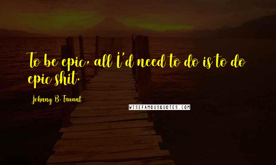 Johnny B. Truant Quotes: To be epic, all I'd need to do is to do epic shit.