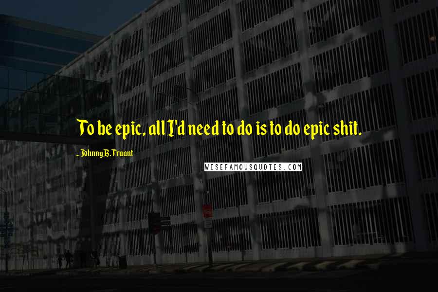 Johnny B. Truant Quotes: To be epic, all I'd need to do is to do epic shit.