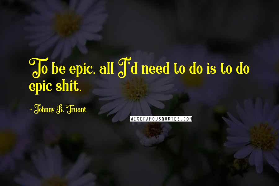 Johnny B. Truant Quotes: To be epic, all I'd need to do is to do epic shit.