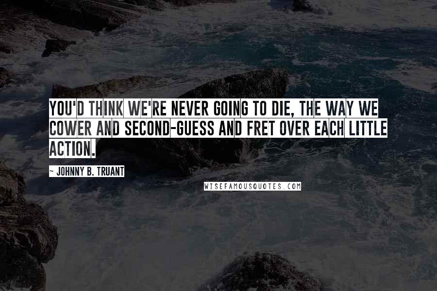 Johnny B. Truant Quotes: You'd think we're never going to die, the way we cower and second-guess and fret over each little action.