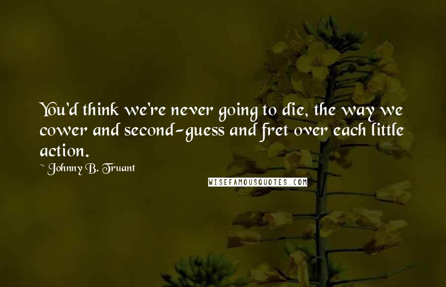 Johnny B. Truant Quotes: You'd think we're never going to die, the way we cower and second-guess and fret over each little action.