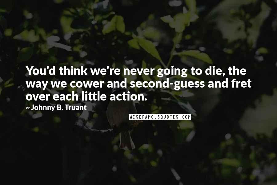 Johnny B. Truant Quotes: You'd think we're never going to die, the way we cower and second-guess and fret over each little action.